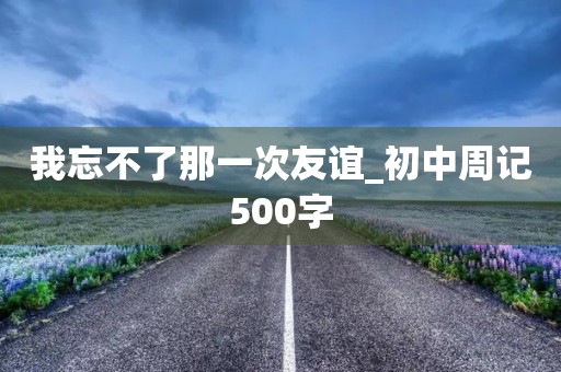 我忘不了那一次友谊_初中周记500字 我忘不了那一次友谊_初中周记500字