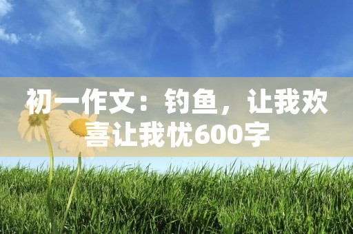 初一作文：钓鱼，让我欢喜让我忧600字