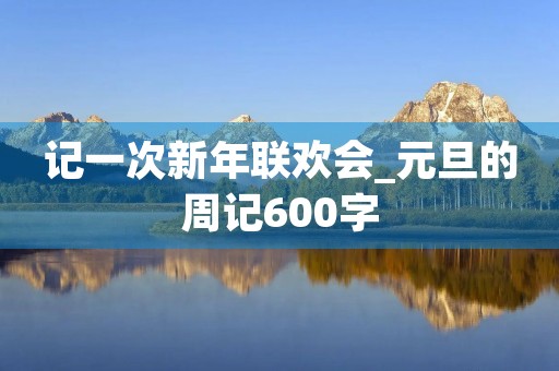 记一次新年联欢会_元旦的周记600字 记一次新年联欢会_元旦的周记600字