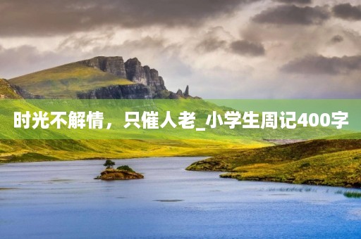 时光不解情,只催人老_小学生周记400字 时光不解情,只催人老_小学生周记400字