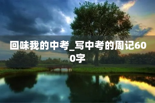 回味我的中考_写中考的周记600字 回味我的中考_写中考的周记600字